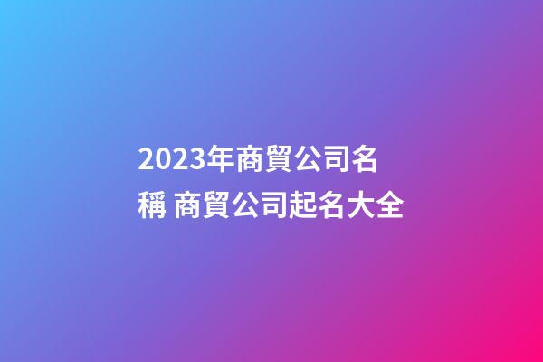 2023年商貿公司名稱 商貿公司起名大全-第1張-公司起名-玄機派